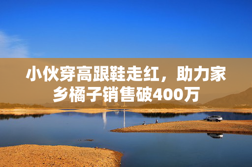 小伙穿高跟鞋走红，助力家乡橘子销售破400万