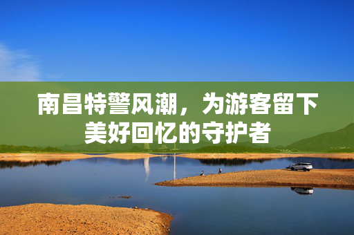 南昌特警风潮，为游客留下美好回忆的守护者