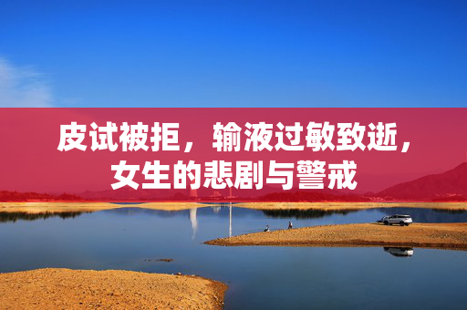 皮试被拒，输液过敏致逝，女生的悲剧与警戒