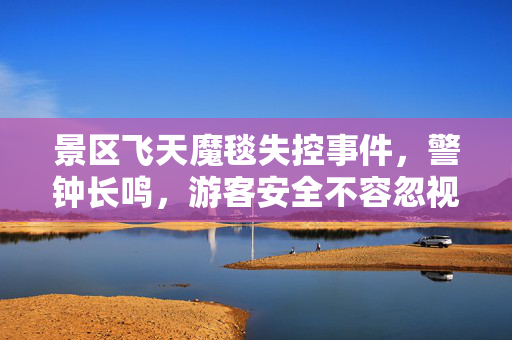 景区飞天魔毯失控事件，警钟长鸣，游客安全不容忽视