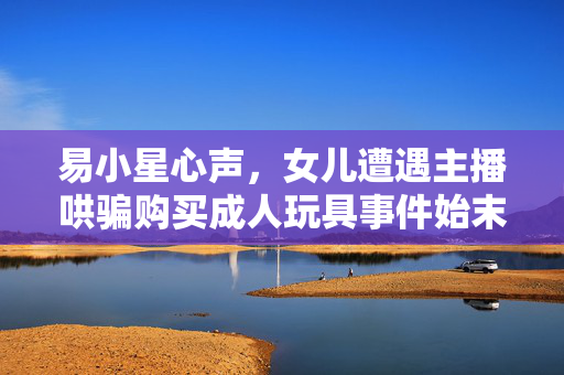 易小星心声，女儿遭遇主播哄骗购买成人玩具事件始末
