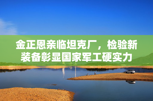 金正恩亲临坦克厂，检验新装备彰显国家军工硬实力