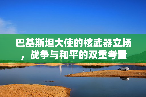 巴基斯坦大使的核武器立场，战争与和平的双重考量