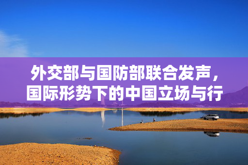 外交部与国防部联合发声，国际形势下的中国立场与行动