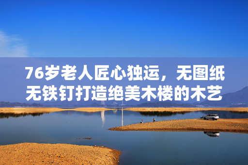 76岁老人匠心独运，无图纸无铁钉打造绝美木楼的木艺传奇