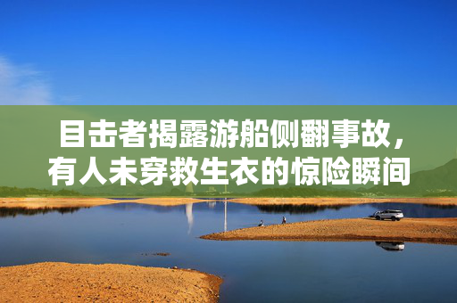 目击者揭露游船侧翻事故，有人未穿救生衣的惊险瞬间