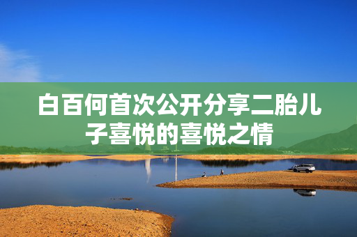 白百何首次公开分享二胎儿子喜悦的喜悦之情